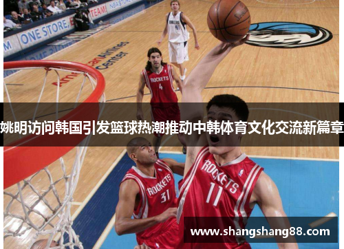 姚明访问韩国引发篮球热潮推动中韩体育文化交流新篇章