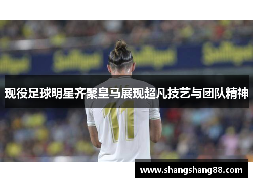 现役足球明星齐聚皇马展现超凡技艺与团队精神