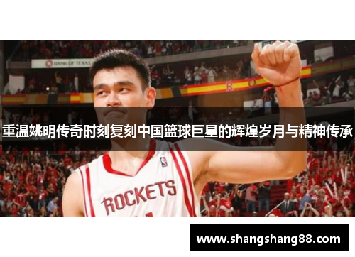 重温姚明传奇时刻复刻中国篮球巨星的辉煌岁月与精神传承