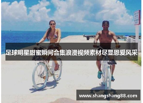 足球明星甜蜜瞬间合集浪漫视频素材尽显恩爱风采