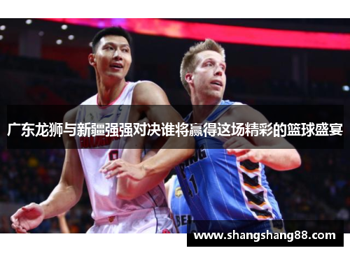 广东龙狮与新疆强强对决谁将赢得这场精彩的篮球盛宴